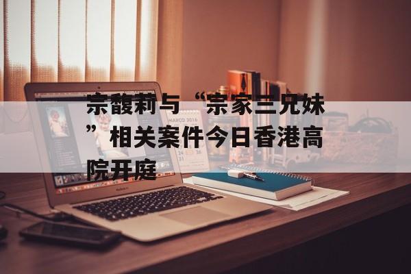 宗馥莉与“宗家三兄妹”相关案件今日香港高院开庭-第1张图片-佛山资讯网 宗馥莉与“宗家三兄妹”相关案件今日香港高院开庭-第1张图片-佛山资讯网