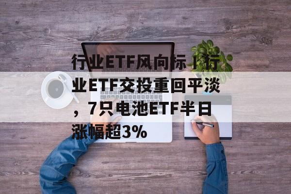 行业ETF风向标丨行业ETF交投重回平淡，7只电池ETF半日涨幅超3%-第1张图片-佛山资讯网