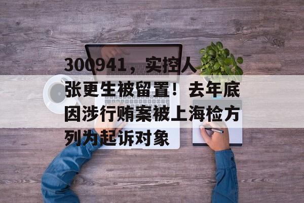 300941,实控人张更生被留置!去年底因涉行贿案被上海检方列为起诉对象-第1张图片-佛山资讯网 300941,实控人张更生被留置!去年底因涉行贿案被上海检方列为起诉对象-第1张图片-佛山资讯网