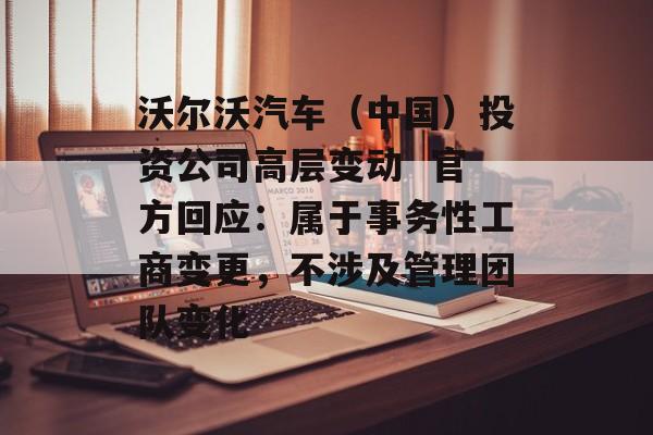 沃尔沃汽车（中国）投资公司高层变动  官方回应：属于事务性工商变更，不涉及管理团队变化-第1张图片-佛山资讯网