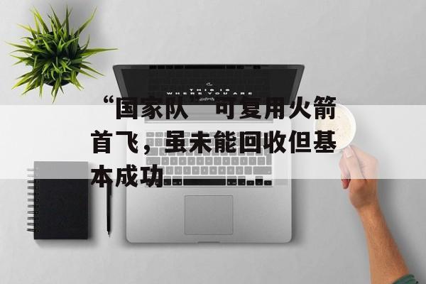 “国家队”可复用火箭首飞，虽未能回收但基本成功-第1张图片-佛山资讯网