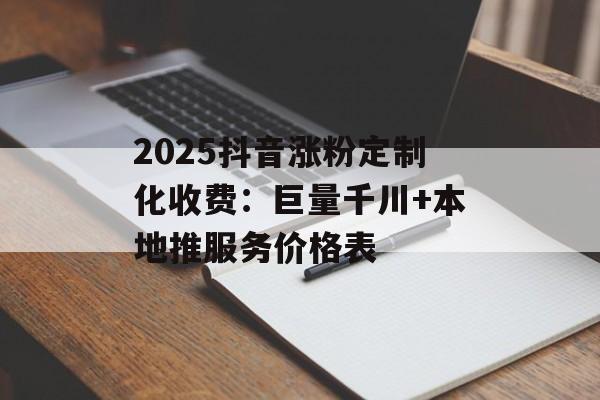 2025抖音涨粉定制化收费：巨量千川+本地推服务价格表-第1张图片-佛山资讯网