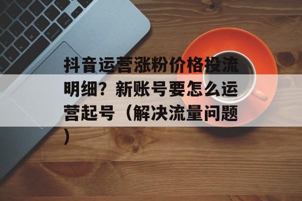抖音运营涨粉价格投流明细?新账号要怎么运营起号(解决流量问题)-第1张图片-佛山资讯网 抖音运营涨粉价格投流明细?新账号要怎么运营起号(解决流量问题)-第1张图片-佛山资讯网