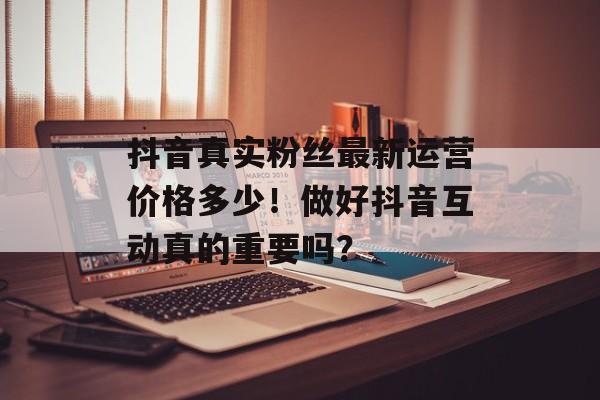 抖音真实粉丝最新运营价格多少！做好抖音互动真的重要吗？-第1张图片-佛山资讯网