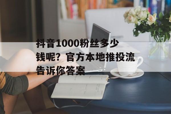 抖音1000粉丝多少钱呢？官方本地推投流告诉你答案-第1张图片-佛山资讯网