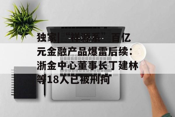 独家|“祥源系”百亿元金融产品爆雷后续:浙金中心董事长丁建林等18人已被刑拘-第1张图片-佛山资讯网 独家|“祥源系”百亿元金融产品爆雷后续:浙金中心董事长丁建林等18人已被刑拘-第1张图片-佛山资讯网