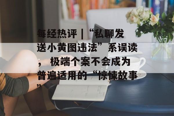 每经热评 |“私聊发送小黄图违法”系误读, 极端个案不会成为普遍适用的“惊悚故事”-第1张图片-佛山资讯网 每经热评 |“私聊发送小黄图违法”系误读, 极端个案不会成为普遍适用的“惊悚故事”-第1张图片-佛山资讯网