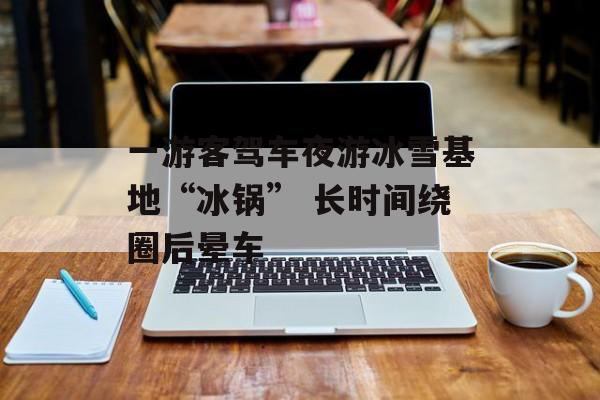 一游客驾车夜游冰雪基地“冰锅” 长时间绕圈后晕车-第1张图片-佛山资讯网 一游客驾车夜游冰雪基地“冰锅” 长时间绕圈后晕车-第1张图片-佛山资讯网