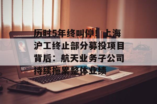 历时5年终叫停!上海沪工终止部分募投项目背后:航天业务子公司持续拖累整体业绩-第1张图片-佛山资讯网 历时5年终叫停!上海沪工终止部分募投项目背后:航天业务子公司持续拖累整体业绩-第1张图片-佛山资讯网