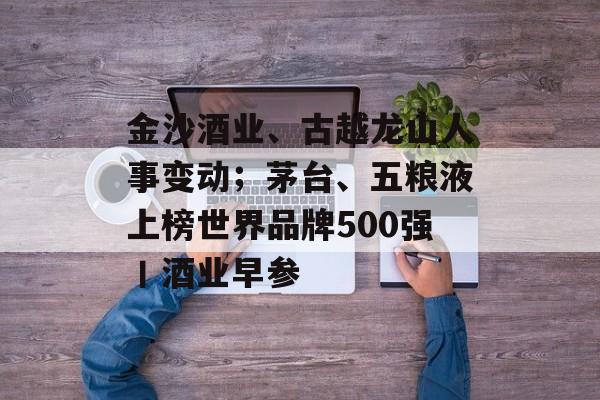 金沙酒业、古越龙山人事变动；茅台、五粮液上榜世界品牌500强丨酒业早参-第1张图片-佛山资讯网