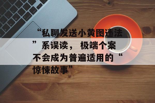 “私聊发送小黄图违法”系误读, 极端个案不会成为普遍适用的“惊悚故事”-第1张图片-佛山资讯网 “私聊发送小黄图违法”系误读, 极端个案不会成为普遍适用的“惊悚故事”-第1张图片-佛山资讯网