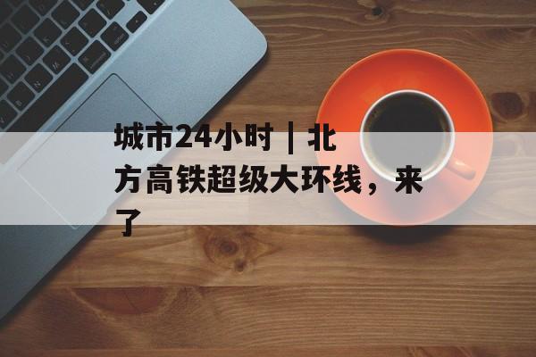 城市24小时 | 北方高铁超级大环线，来了-第1张图片-佛山资讯网