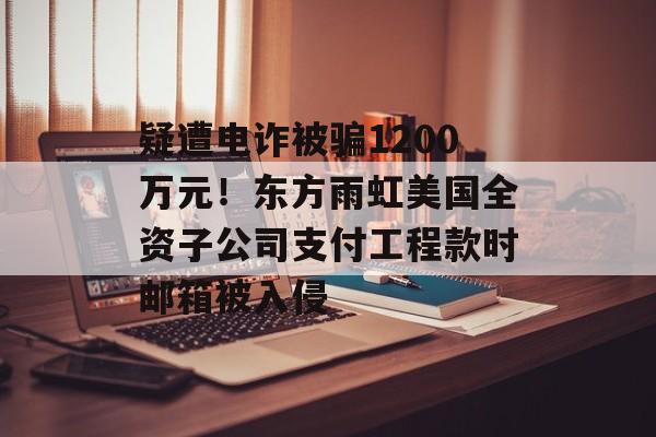 疑遭电诈被骗1200万元!东方雨虹美国全资子公司支付工程款时邮箱被入侵-第1张图片-佛山资讯网 疑遭电诈被骗1200万元!东方雨虹美国全资子公司支付工程款时邮箱被入侵-第1张图片-佛山资讯网
