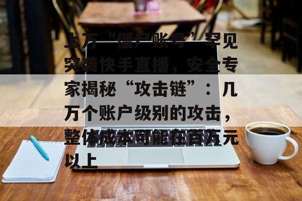 上万“僵尸账号”罕见突袭快手直播，安全专家揭秘“攻击链”：几万个账户级别的攻击，整体成本可能在百万元以上-第1张图片-佛山资讯网