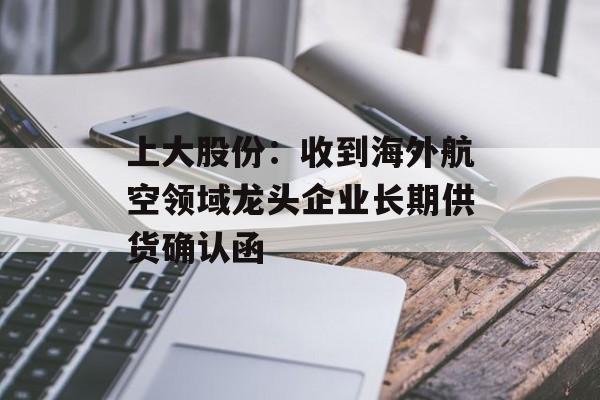 上大股份：收到海外航空领域龙头企业长期供货确认函-第1张图片-佛山资讯网
