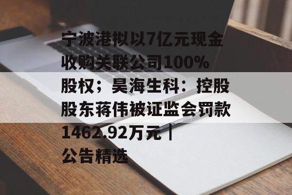 宁波港拟以7亿元现金收购关联公司100%股权；昊海生科：控股股东蒋伟被证监会罚款1462.92万元｜公告精选-第1张图片-佛山资讯网