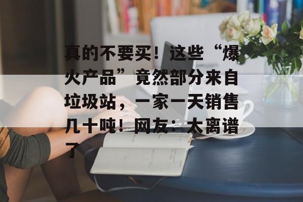 真的不要买!这些“爆火产品”竟然部分来自垃圾站,一家一天销售几十吨!网友:太离谱了-第1张图片-佛山资讯网 真的不要买!这些“爆火产品”竟然部分来自垃圾站,一家一天销售几十吨!网友:太离谱了-第1张图片-佛山资讯网