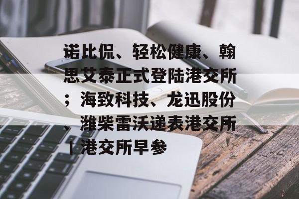 诺比侃、轻松健康、翰思艾泰正式登陆港交所;海致科技、龙迅股份、潍柴雷沃递表港交所丨港交所早参-第1张图片-佛山资讯网 诺比侃、轻松健康、翰思艾泰正式登陆港交所;海致科技、龙迅股份、潍柴雷沃递表港交所丨港交所早参-第1张图片-佛山资讯网