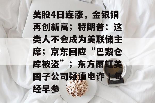 美股4日连涨,金银铜再创新高;特朗普:这类人不会成为美联储主席;京东回应“巴黎仓库被盗”;东方雨虹美国子公司疑遭电诈丨每经早参-第1张图片-佛山资讯网 美股4日连涨,金银铜再创新高;特朗普:这类人不会成为美联储主席;京东回应“巴黎仓库被盗”;东方雨虹美国子公司疑遭电诈丨每经早参-第1张图片-佛山资讯网