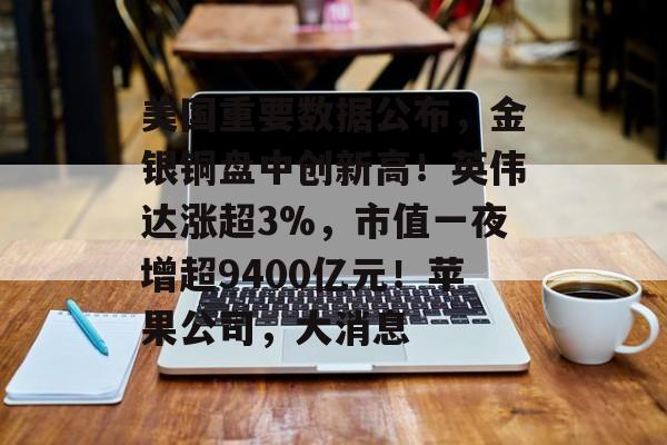 美国重要数据公布，金银铜盘中创新高！英伟达涨超3%，市值一夜增超9400亿元！苹果公司，大消息-第1张图片-佛山资讯网