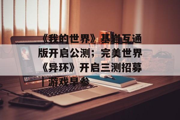 《我的世界》基岩互通版开启公测；完美世界《异环》开启三测招募｜游戏早参-第1张图片-佛山资讯网