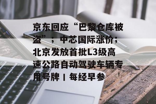 京东回应“巴黎仓库被盗”；中芯国际涨价；北京发放首批L3级高速公路自动驾驶车辆专用号牌丨每经早参-第1张图片-佛山资讯网