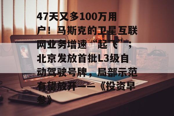 47天又多100万用户!马斯克的卫星互联网业务增速“起飞”;北京发放首批L3级自动驾驶号牌,局部示范有望放开——《投资早参》-第1张图片-佛山资讯网 47天又多100万用户!马斯克的卫星互联网业务增速“起飞”;北京发放首批L3级自动驾驶号牌,局部示范有望放开——《投资早参》-第1张图片-佛山资讯网