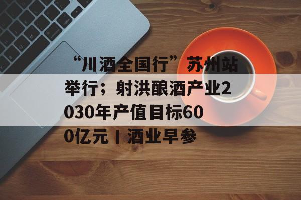 “川酒全国行”苏州站举行;射洪酿酒产业2030年产值目标600亿元丨酒业早参-第1张图片-佛山资讯网 “川酒全国行”苏州站举行;射洪酿酒产业2030年产值目标600亿元丨酒业早参-第1张图片-佛山资讯网