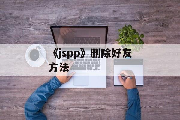 《jspp》删除好友方法-第1张图片-佛山资讯网 《jspp》删除好友方法-第1张图片-佛山资讯网