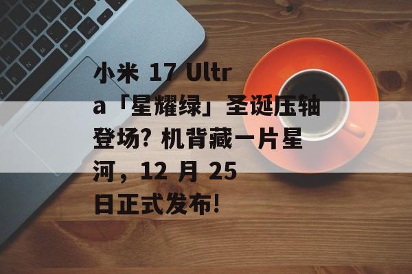 小米 17 Ultra「星耀绿」圣诞压轴登场? 机背藏一片星河，12 月 25 日正式发布!-第1张图片-佛山资讯网