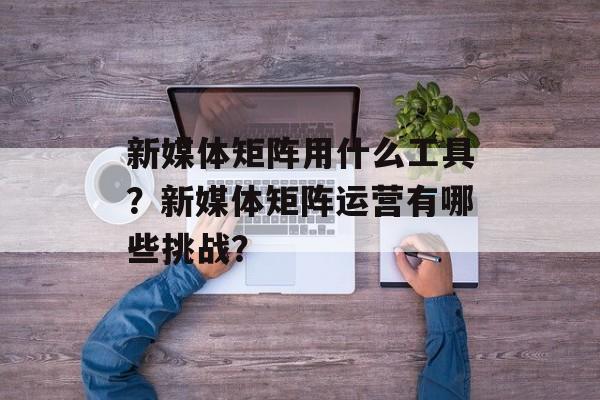 新媒体矩阵用什么工具?新媒体矩阵运营有哪些挑战?-第1张图片-佛山资讯网 新媒体矩阵用什么工具?新媒体矩阵运营有哪些挑战?-第1张图片-佛山资讯网
