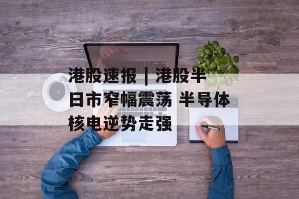 港股速报 | 港股半日市窄幅震荡 半导体核电逆势走强-第1张图片-佛山资讯网