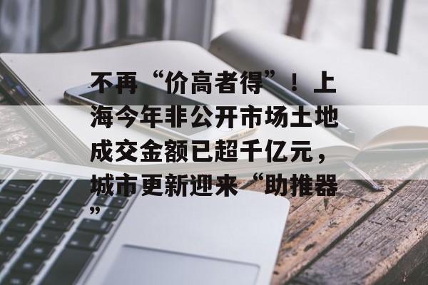 不再“价高者得”！上海今年非公开市场土地成交金额已超千亿元，城市更新迎来“助推器”-第1张图片-佛山资讯网