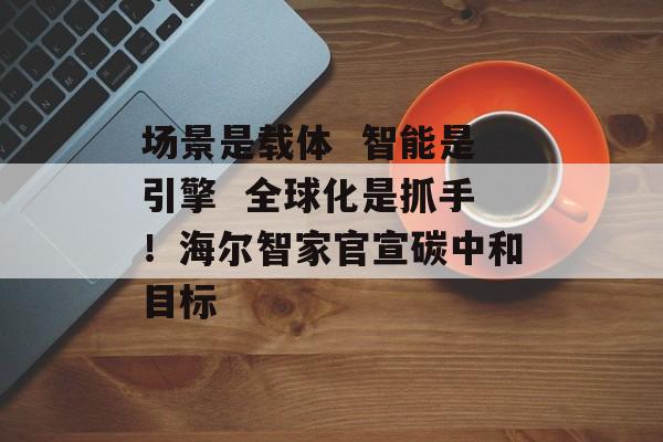 场景是载体  智能是引擎  全球化是抓手！海尔智家官宣碳中和目标-第1张图片-佛山资讯网