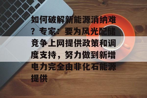 如何破解新能源消纳难?专家:要为风光配储竞争上网提供政策和调度支持,努力做到新增电力完全由非化石能源提供-第1张图片-佛山资讯网 如何破解新能源消纳难?专家:要为风光配储竞争上网提供政策和调度支持,努力做到新增电力完全由非化石能源提供-第1张图片-佛山资讯网