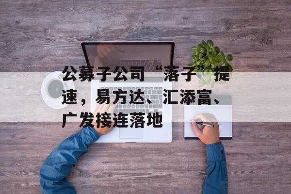 公募子公司“落子”提速，易方达、汇添富、广发接连落地-第1张图片-佛山资讯网