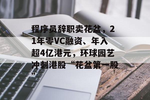 程序员辞职卖花盆，21年零VC融资、年入超4亿港元，环球园艺冲刺港股“花盆第一股”-第1张图片-佛山资讯网