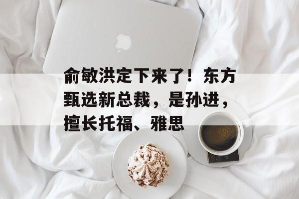 俞敏洪定下来了!东方甄选新总裁,是孙进,擅长托福、雅思-第1张图片-佛山资讯网 俞敏洪定下来了!东方甄选新总裁,是孙进,擅长托福、雅思-第1张图片-佛山资讯网