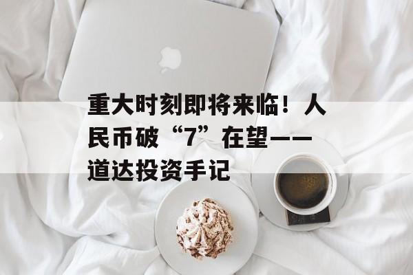 重大时刻即将来临！人民币破“7”在望——道达投资手记-第1张图片-佛山资讯网