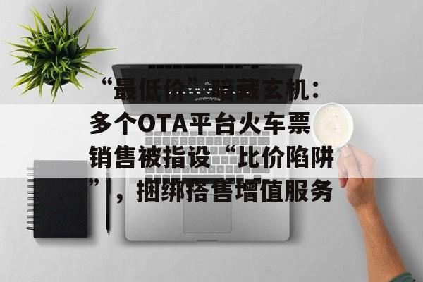 “最低价”暗藏玄机:多个OTA平台火车票销售被指设“比价陷阱”,捆绑搭售增值服务-第1张图片-佛山资讯网 “最低价”暗藏玄机:多个OTA平台火车票销售被指设“比价陷阱”,捆绑搭售增值服务-第1张图片-佛山资讯网