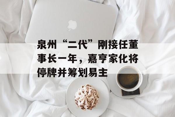 泉州“二代”刚接任董事长一年,嘉亨家化将停牌并筹划易主-第1张图片-佛山资讯网 泉州“二代”刚接任董事长一年,嘉亨家化将停牌并筹划易主-第1张图片-佛山资讯网