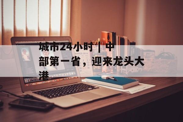 城市24小时 | 中部第一省,迎来龙头大港-第1张图片-佛山资讯网 城市24小时 | 中部第一省,迎来龙头大港-第1张图片-佛山资讯网