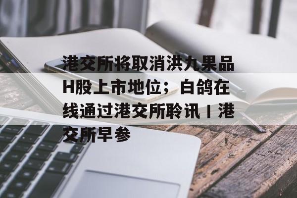港交所将取消洪九果品H股上市地位；白鸽在线通过港交所聆讯丨港交所早参-第1张图片-佛山资讯网