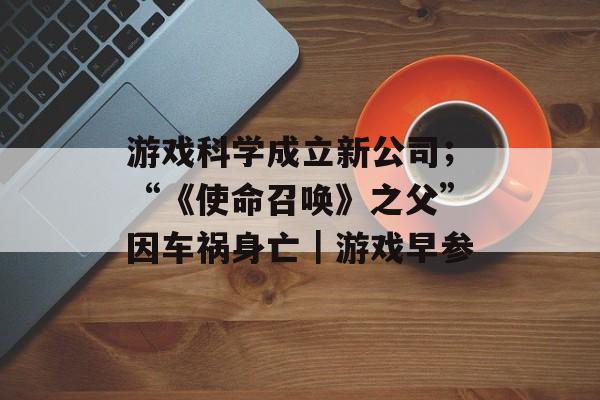 游戏科学成立新公司;“《使命召唤》之父”因车祸身亡|游戏早参-第1张图片-佛山资讯网 游戏科学成立新公司;“《使命召唤》之父”因车祸身亡|游戏早参-第1张图片-佛山资讯网