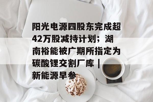 阳光电源四股东完成超42万股减持计划；湖南裕能被广期所指定为碳酸锂交割厂库 | 新能源早参-第1张图片-佛山资讯网