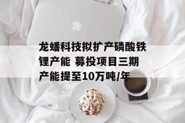 龙蟠科技拟扩产磷酸铁锂产能 募投项目三期产能提至10万吨/年-第1张图片-佛山资讯网