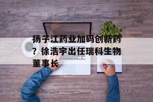 扬子江药业加码创新药？徐浩宇出任瑞科生物董事长-第1张图片-佛山资讯网