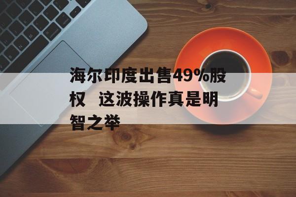 海尔印度出售49%股权  这波操作真是明智之举-第1张图片-佛山资讯网