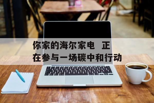 你家的海尔家电  正在参与一场碳中和行动-第1张图片-佛山资讯网