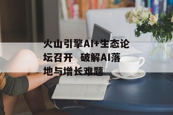 火山引擎AI+生态论坛召开  破解AI落地与增长难题-第1张图片-佛山资讯网